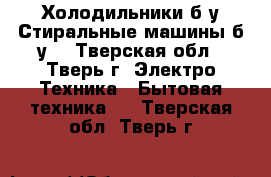 Холодильники б/у.Стиральные машины б/у. - Тверская обл., Тверь г. Электро-Техника » Бытовая техника   . Тверская обл.,Тверь г.